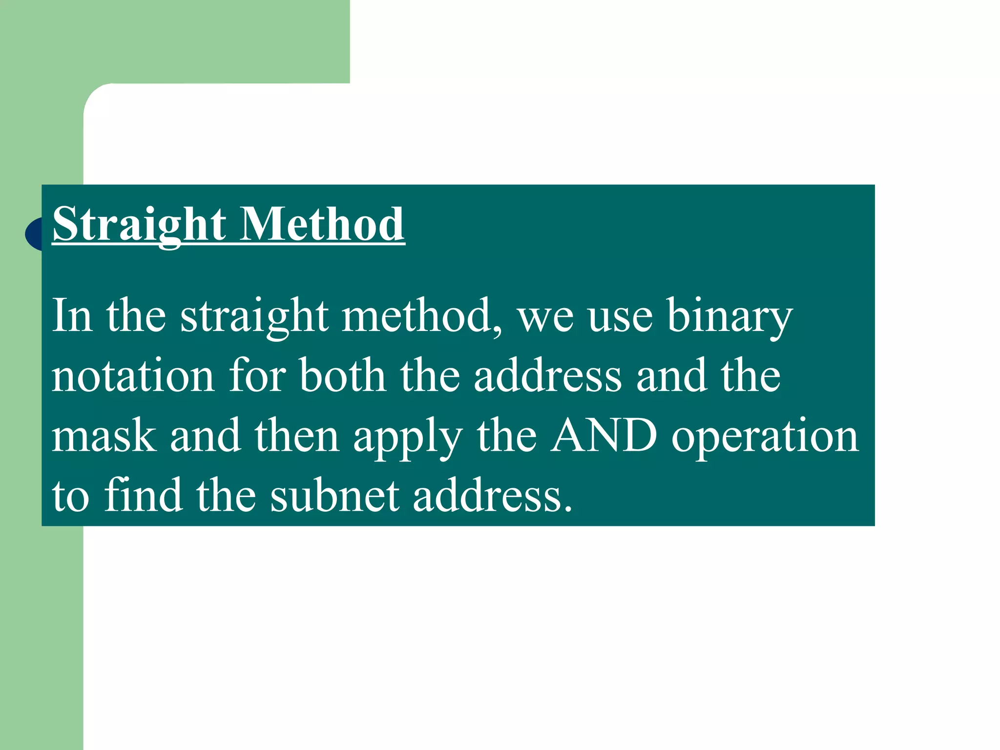 Straight Method
In the straight method, we use binary
notation for both the address and the
mask and then apply the AND operation
to find the subnet address.
 