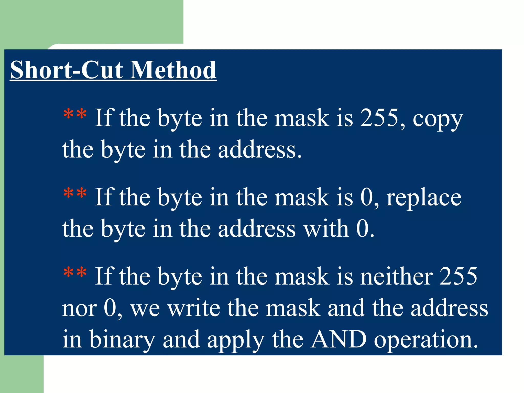 Short-Cut Method
** If the byte in the mask is 255, copy
the byte in the address.
** If the byte in the mask is 0, replace
the byte in the address with 0.
** If the byte in the mask is neither 255
nor 0, we write the mask and the address
in binary and apply the AND operation.
 