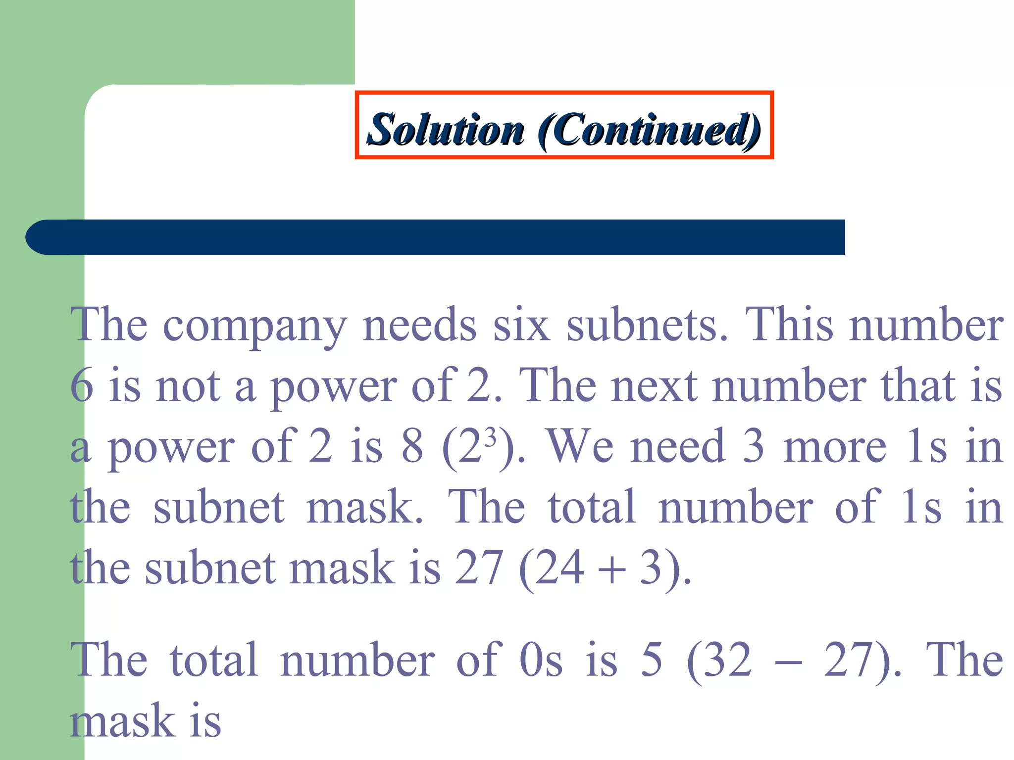 Solution (Continued)Solution (Continued)
The company needs six subnets. This number
6 is not a power of 2. The next number that is
a power of 2 is 8 (23
). We need 3 more 1s in
the subnet mask. The total number of 1s in
the subnet mask is 27 (24 + 3).
The total number of 0s is 5 (32 − 27). The
mask is
 