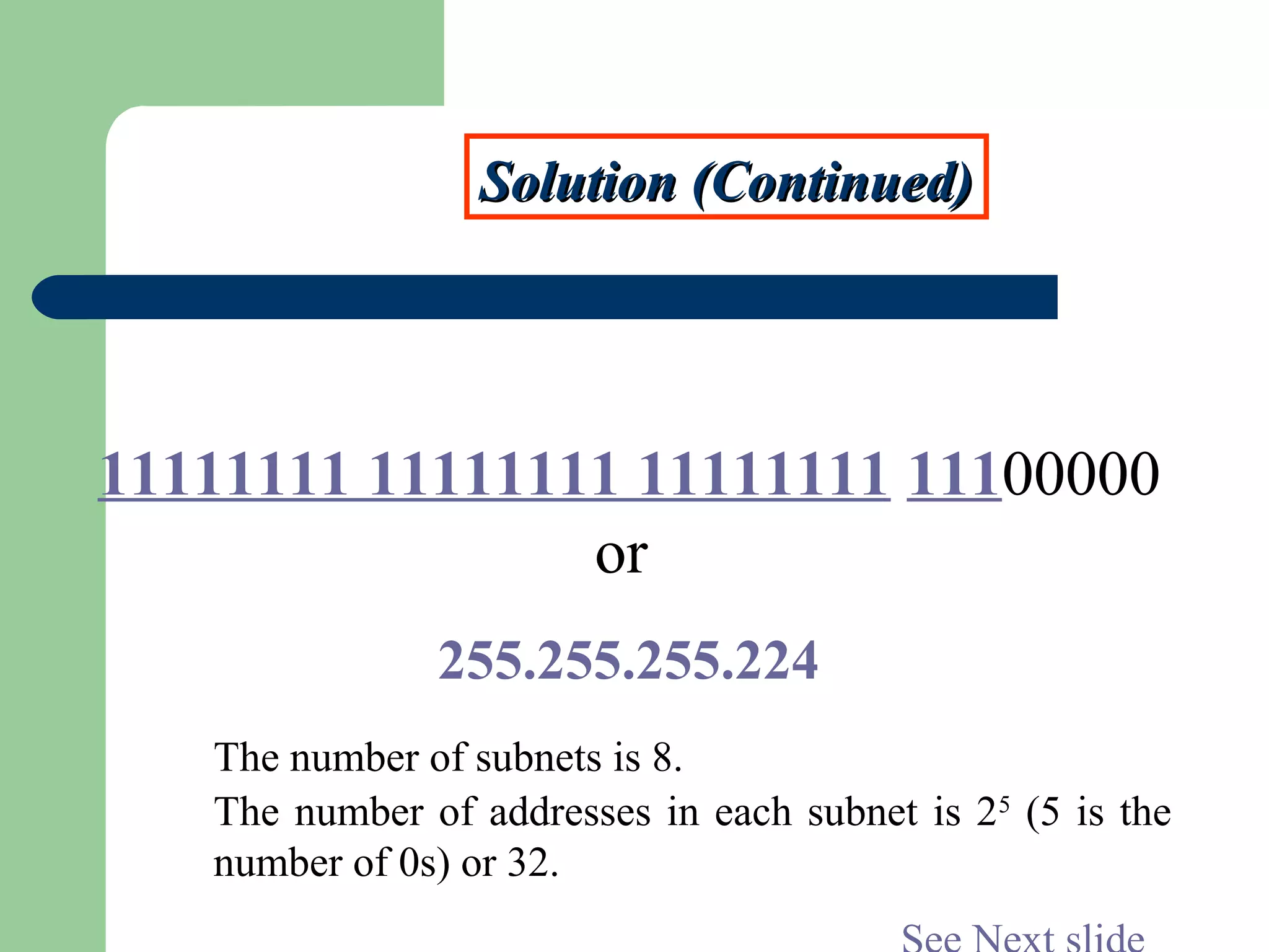 Solution (Continued)Solution (Continued)
11111111 11111111 11111111 11100000
or
255.255.255.224
The number of subnets is 8.
The number of addresses in each subnet is 25
(5 is the
number of 0s) or 32.
 