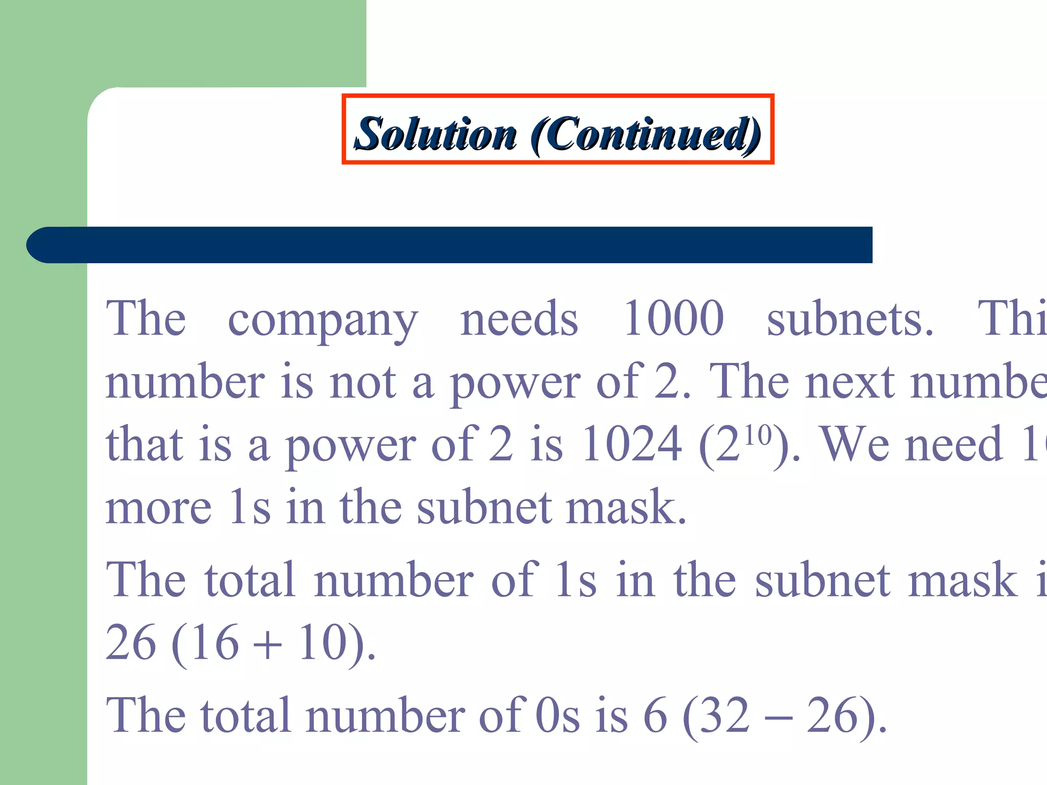 Solution (Continued)Solution (Continued)
The company needs 1000 subnets. Thi
number is not a power of 2. The next numbe
that is a power of 2 is 1024 (210
). We need 10
more 1s in the subnet mask.
The total number of 1s in the subnet mask i
26 (16 + 10).
The total number of 0s is 6 (32 − 26).
 