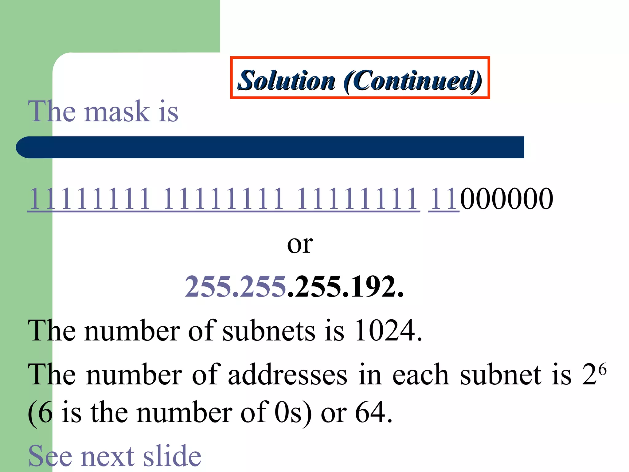 Solution (Continued)Solution (Continued)
The mask is
11111111 11111111 11111111 11000000
or
255.255.255.192.
The number of subnets is 1024.
The number of addresses in each subnet is 26
(6 is the number of 0s) or 64.
See next slide
 