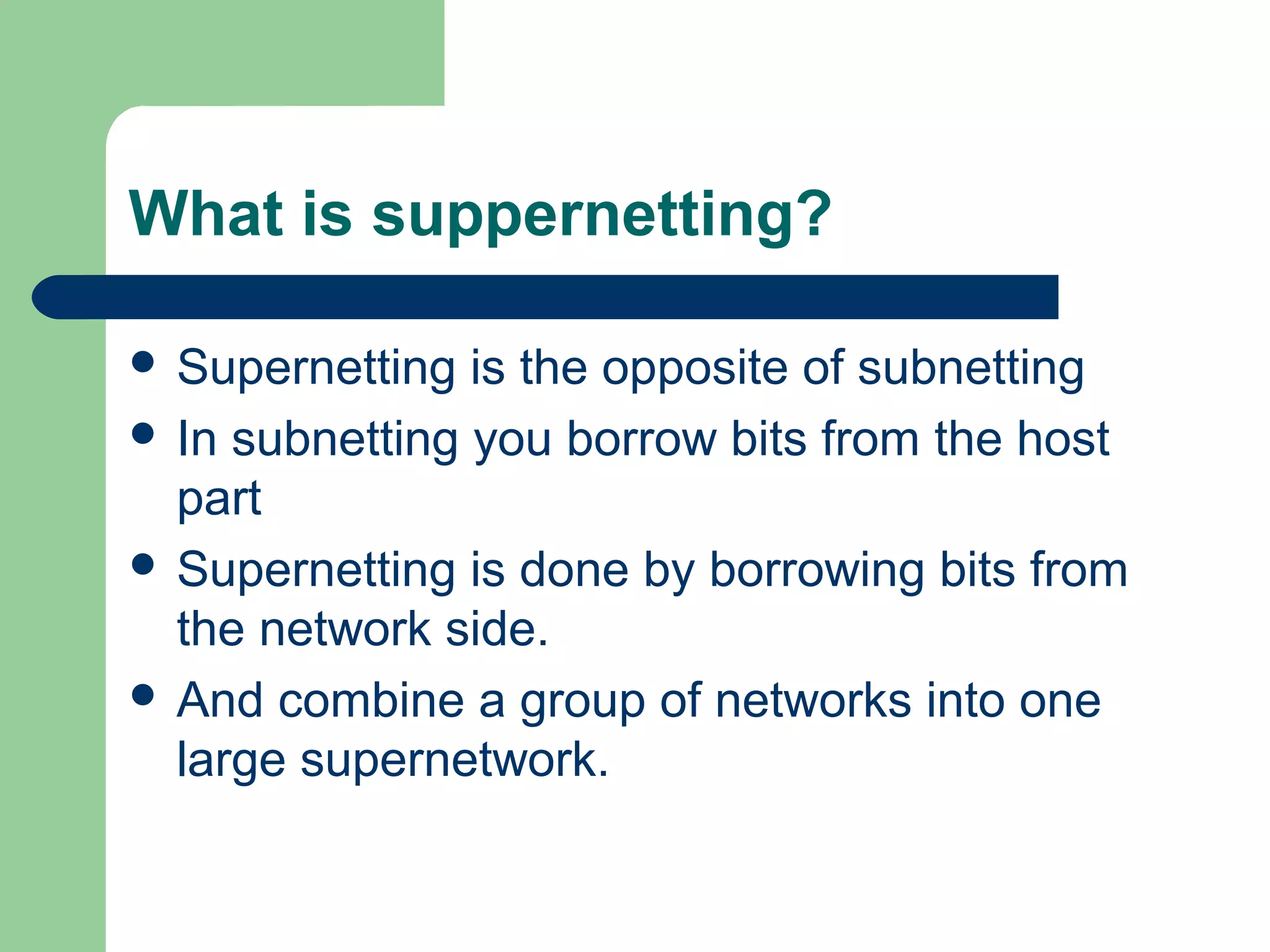 What is suppernetting?
 Supernetting is the opposite of subnetting
 In subnetting you borrow bits from the host
part
 Supernetting is done by borrowing bits from
the network side.
 And combine a group of networks into one
large supernetwork.
 