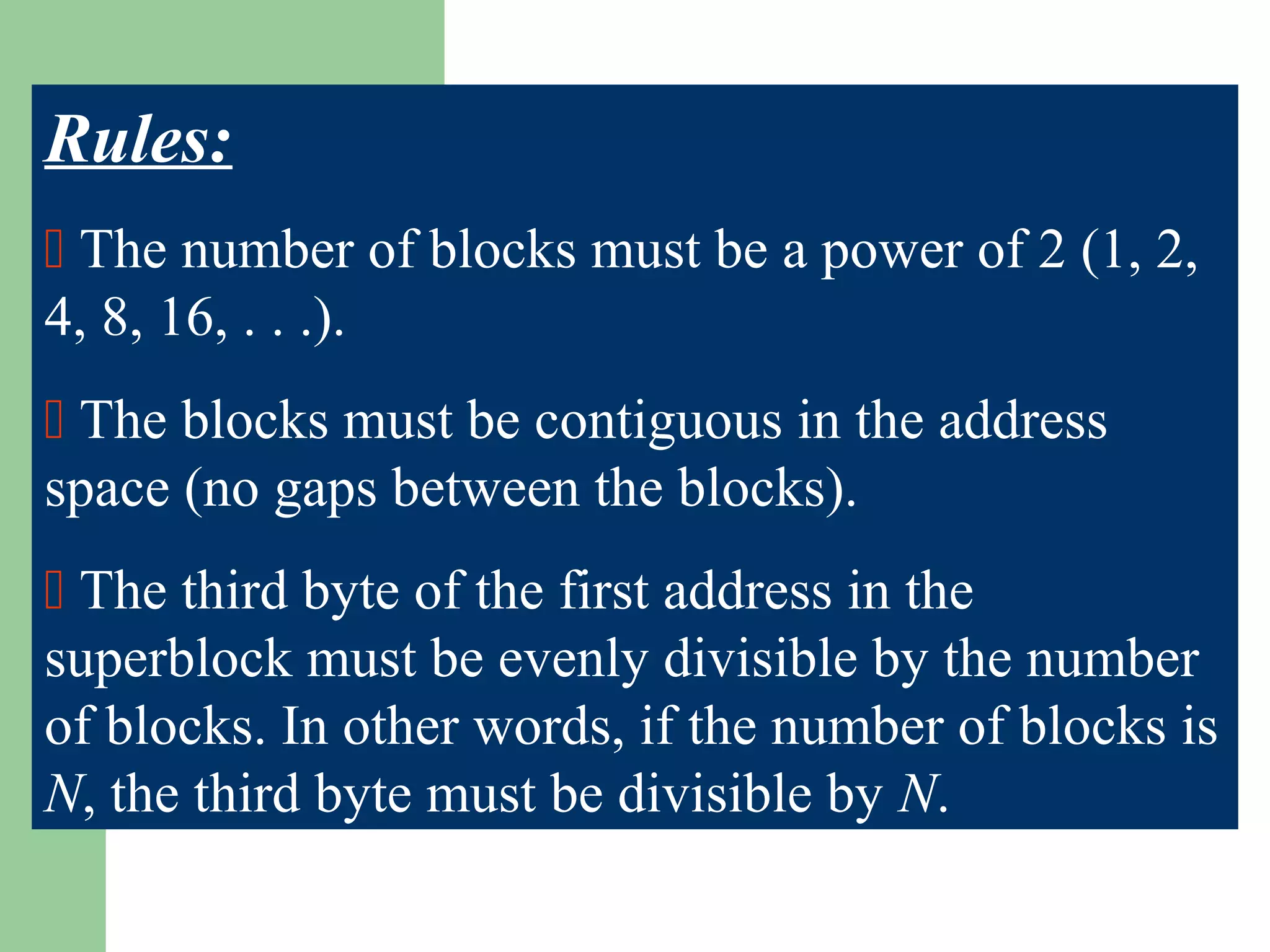Rules:
 The number of blocks must be a power of 2 (1, 2,
4, 8, 16, . . .).
 The blocks must be contiguous in the address
space (no gaps between the blocks).
 The third byte of the first address in the
superblock must be evenly divisible by the number
of blocks. In other words, if the number of blocks is
N, the third byte must be divisible by N.
 