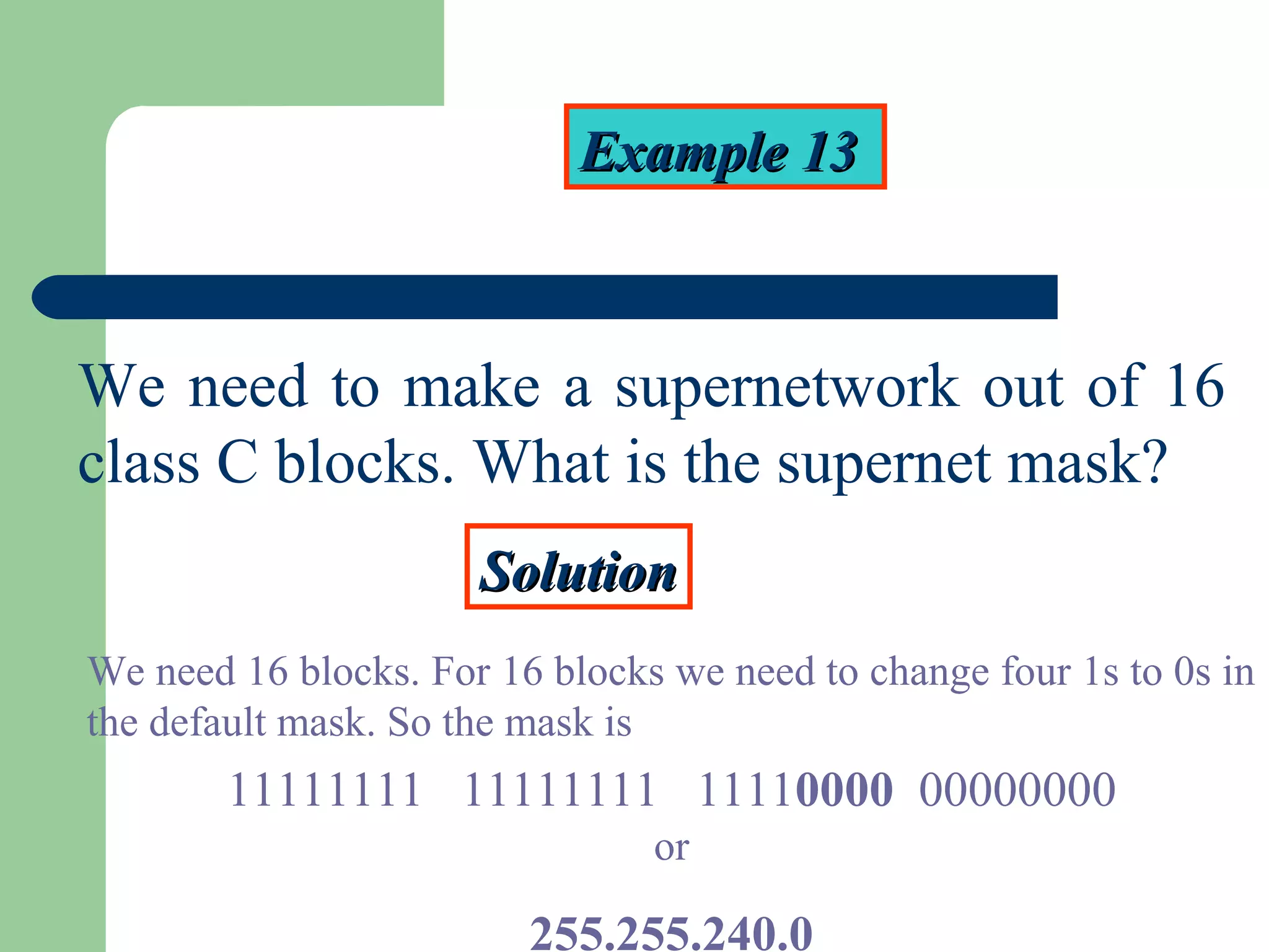 Example 13Example 13
We need to make a supernetwork out of 16
class C blocks. What is the supernet mask?
SolutionSolution
We need 16 blocks. For 16 blocks we need to change four 1s to 0s in
the default mask. So the mask is
11111111 11111111 11110000 00000000
or
255.255.240.0
 