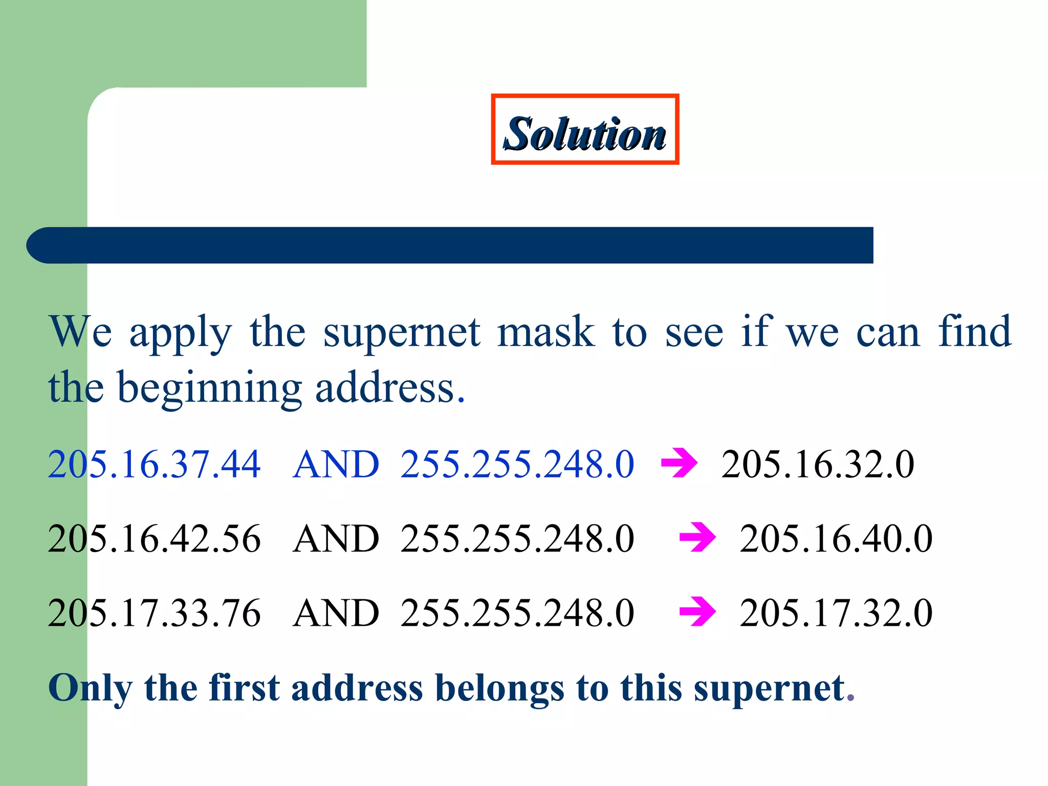 SolutionSolution
We apply the supernet mask to see if we can find
the beginning address.
205.16.37.44 AND 255.255.248.0  205.16.32.0
205.16.42.56 AND 255.255.248.0  205.16.40.0
205.17.33.76 AND 255.255.248.0  205.17.32.0
Only the first address belongs to this supernet.
 