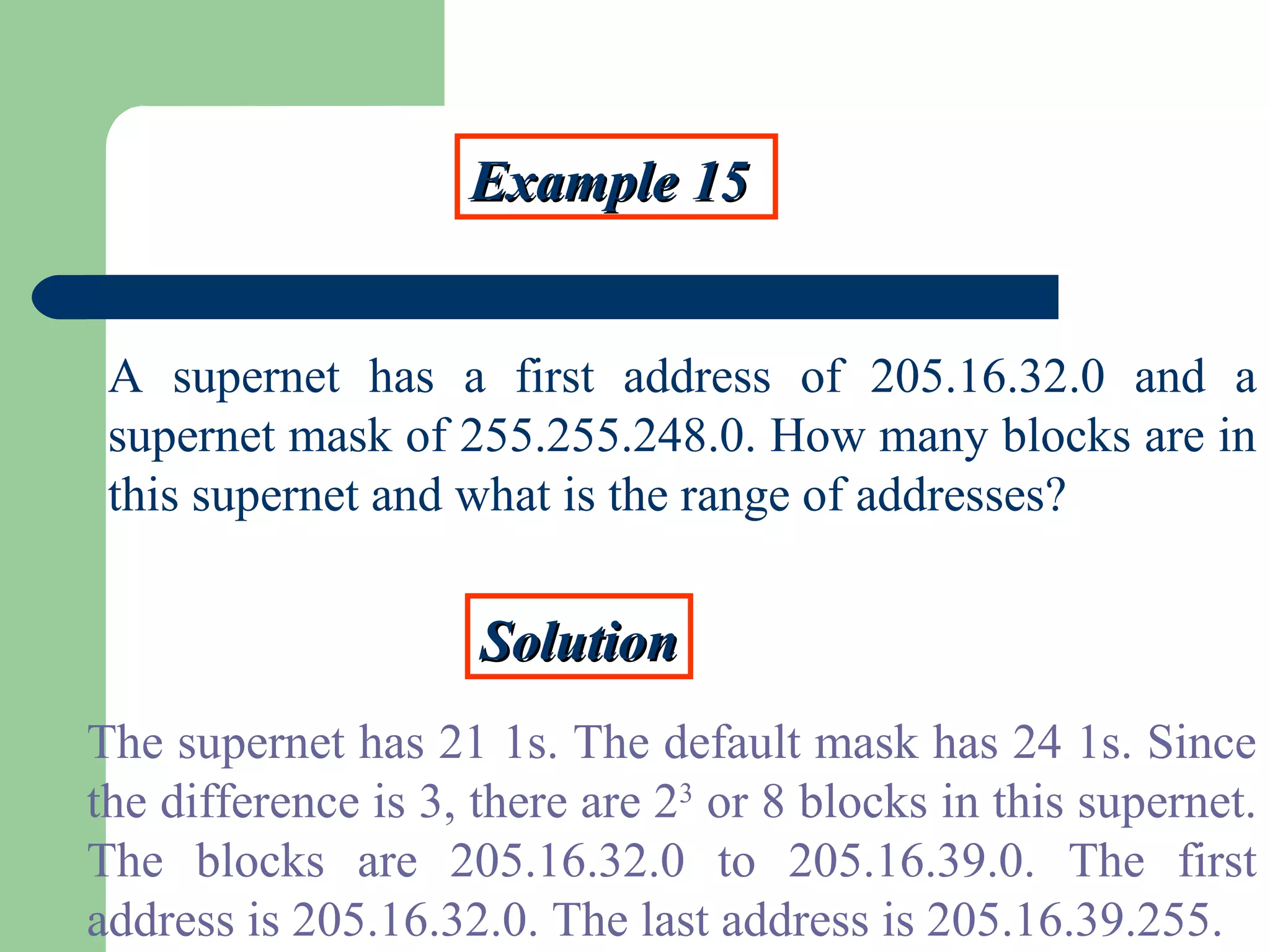 Example 15Example 15
A supernet has a first address of 205.16.32.0 and a
supernet mask of 255.255.248.0. How many blocks are in
this supernet and what is the range of addresses?
SolutionSolution
The supernet has 21 1s. The default mask has 24 1s. Since
the difference is 3, there are 23
or 8 blocks in this supernet.
The blocks are 205.16.32.0 to 205.16.39.0. The first
address is 205.16.32.0. The last address is 205.16.39.255.
 