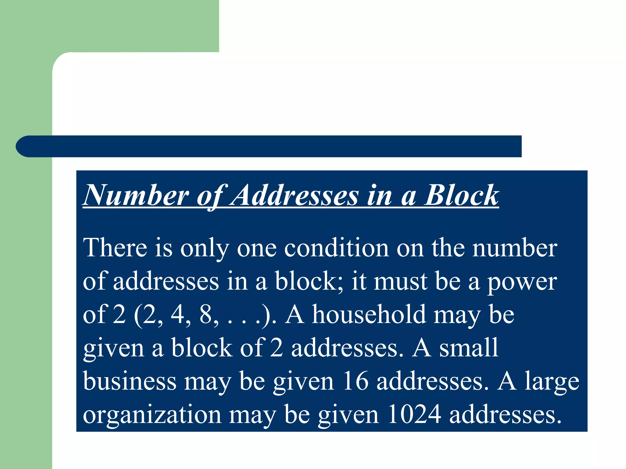 Number of Addresses in a Block
There is only one condition on the number
of addresses in a block; it must be a power
of 2 (2, 4, 8, . . .). A household may be
given a block of 2 addresses. A small
business may be given 16 addresses. A large
organization may be given 1024 addresses.
 