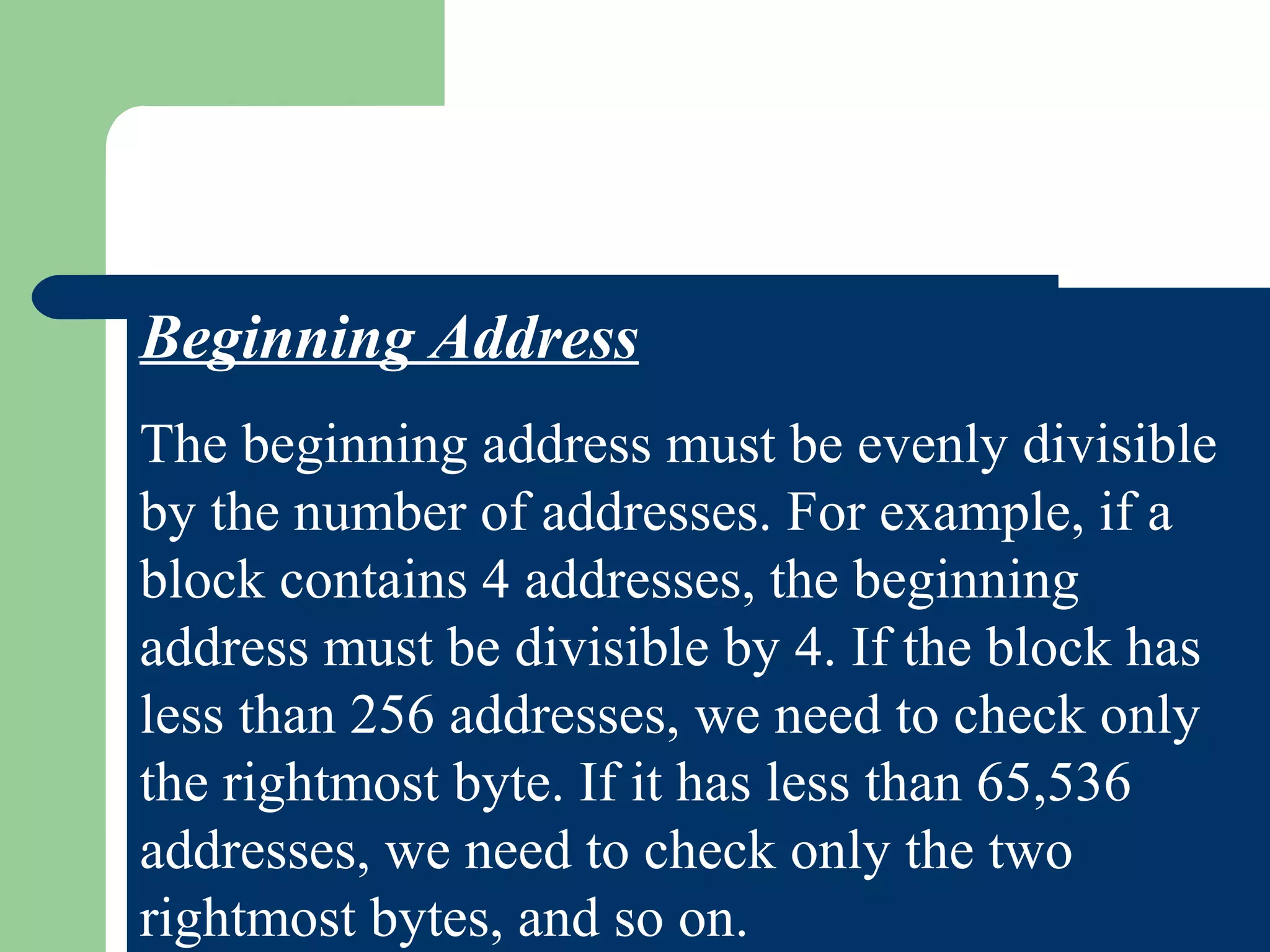 Beginning Address
The beginning address must be evenly divisible
by the number of addresses. For example, if a
block contains 4 addresses, the beginning
address must be divisible by 4. If the block has
less than 256 addresses, we need to check only
the rightmost byte. If it has less than 65,536
addresses, we need to check only the two
rightmost bytes, and so on.
 