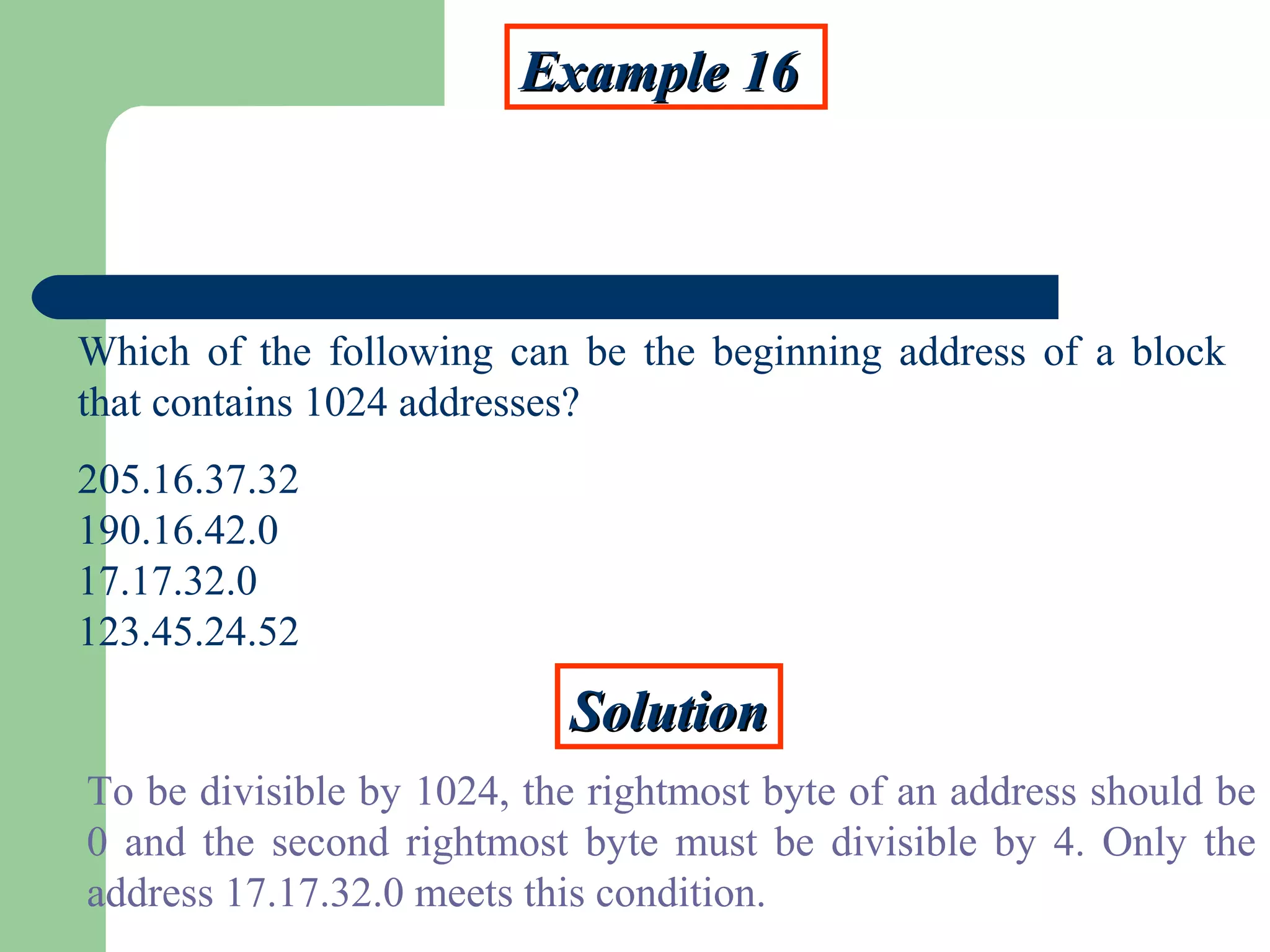 Example 16Example 16
Which of the following can be the beginning address of a block
that contains 1024 addresses?
205.16.37.32
190.16.42.0
17.17.32.0
123.45.24.52
SolutionSolution
To be divisible by 1024, the rightmost byte of an address should be
0 and the second rightmost byte must be divisible by 4. Only the
address 17.17.32.0 meets this condition.
 