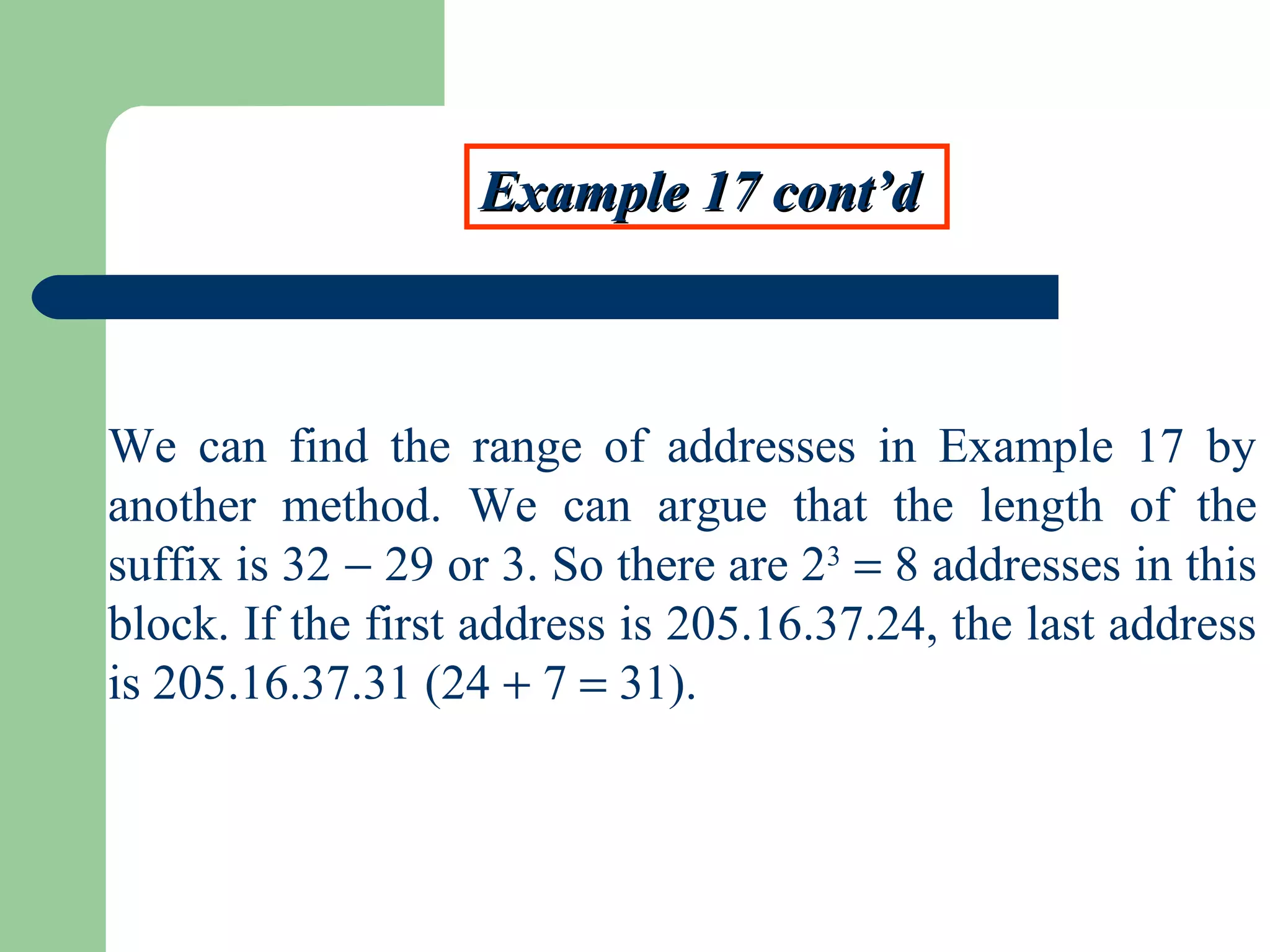 Example 17 cont’dExample 17 cont’d
We can find the range of addresses in Example 17 by
another method. We can argue that the length of the
suffix is 32 − 29 or 3. So there are 23
= 8 addresses in this
block. If the first address is 205.16.37.24, the last address
is 205.16.37.31 (24 + 7 = 31).
 