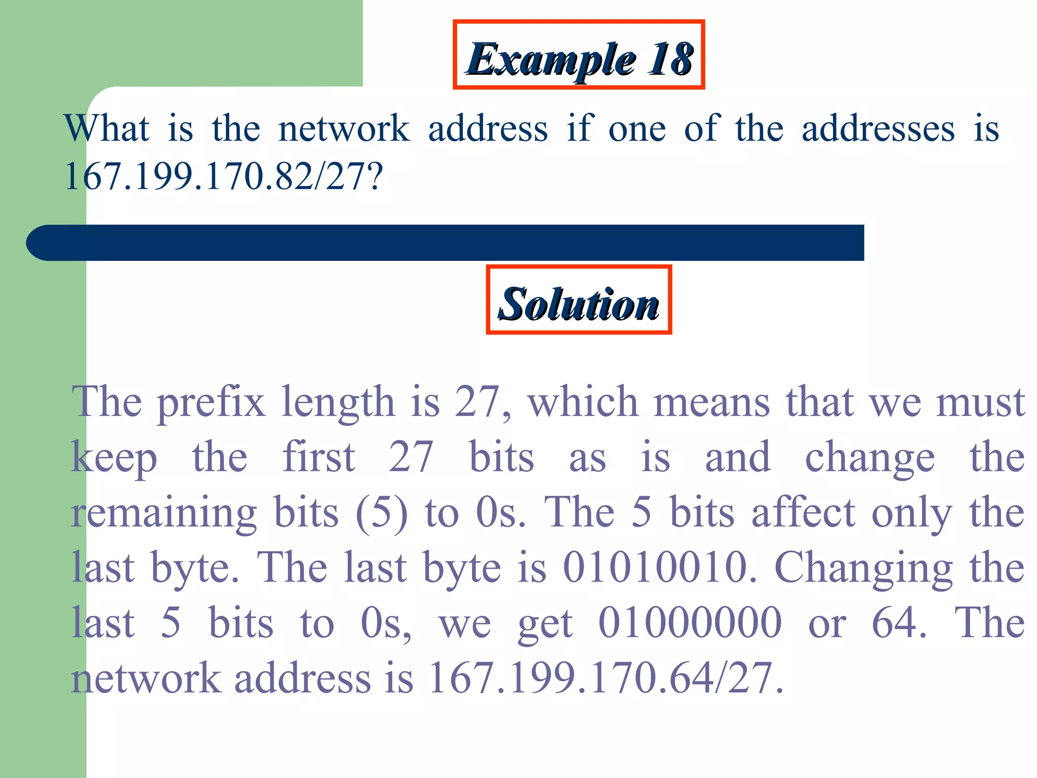 Example 18Example 18
What is the network address if one of the addresses is
167.199.170.82/27?
SolutionSolution
The prefix length is 27, which means that we must
keep the first 27 bits as is and change the
remaining bits (5) to 0s. The 5 bits affect only the
last byte. The last byte is 01010010. Changing the
last 5 bits to 0s, we get 01000000 or 64. The
network address is 167.199.170.64/27.
 