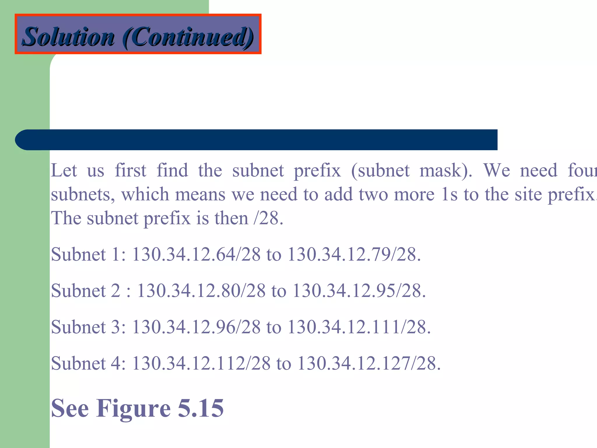 Solution (Continued)Solution (Continued)
Let us first find the subnet prefix (subnet mask). We need four
subnets, which means we need to add two more 1s to the site prefix.
The subnet prefix is then /28.
Subnet 1: 130.34.12.64/28 to 130.34.12.79/28.
Subnet 2 : 130.34.12.80/28 to 130.34.12.95/28.
Subnet 3: 130.34.12.96/28 to 130.34.12.111/28.
Subnet 4: 130.34.12.112/28 to 130.34.12.127/28.
See Figure 5.15
 