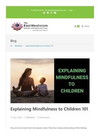 Blog
 > Meditation > Explaining Mindfulness to Children 101
Explaining Mindfulness to Children 101
 July 1, 2021 ‐  Meditation ‐  0 Comments
Kids are much smarter than most people realize. They have a deep understanding of their feelings
 +1 ﴾502﴿ 276‐6335  hello@eastwesticism.org ‐ ‐ Login
   
 MENU
 0
 
