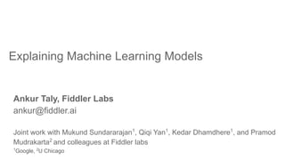 Explaining Machine Learning Models
Ankur Taly, Fiddler Labs
ankur@fiddler.ai
Joint work with Mukund Sundararajan1
, Qiqi Yan1
, Kedar Dhamdhere1
, and Pramod
Mudrakarta2
and colleagues at Fiddler labs
1
Google, 2
U Chicago
 