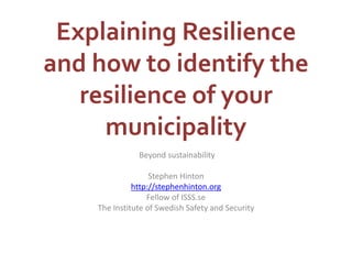 Explaining Resilience 
and how to identify the 
resilience of your 
municipality 
Beyond sustainability 
Stephen Hinton 
http://stephenhinton.org 
Fellow of ISSS.se 
The Institute of Swedish Safety and Security 
 