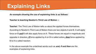 An example showing the use of explaining links is as follows:
Teacher is teaching Newton's Third Law of Motion :-
Teacher: The Third Law of Motion tells us about the applied forces themselves.
According to Newton's Third Law of Motion there are two objects A and B. A will apply
force on B and B will also apply force on A. These forces are equal in magnitude and
opposite in direction. If force applied by A on B is called action, then force applied by
B to A is called reaction.
In the above example the underlined words such as and, if and then are the
examples of explaining links.
Explaining Links
 