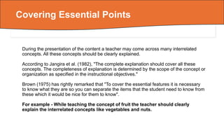 During the presentation of the content a teacher may come across many interrelated
concepts. All these concepts should be clearly explained.
According to Jangira et al. (1982), "The complete explanation should cover all these
concepts. The completeness of explanation is determined by the scope of the concept or
organization as specified in the instructional objectives."
Brown (1975) has rightly remarked that "To cover the essential features it is necessary
to know what they are so you can separate the items that the student need to know from
these which it would be nice for them to know".
For example - While teaching the concept of fruit the teacher should clearly
explain the interrelated concepts like vegetables and nuts.
Covering Essential Points
 