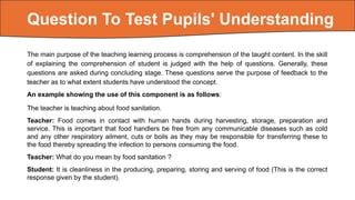 The main purpose of the teaching learning process is comprehension of the taught content. In the skill
of explaining the comprehension of student is judged with the help of questions. Generally, these
questions are asked during concluding stage. These questions serve the purpose of feedback to the
teacher as to what extent students have understood the concept.
An example showing the use of this component is as follows:
The teacher is teaching about food sanitation.
Teacher: Food comes in contact with human hands during harvesting, storage, preparation and
service. This is important that food handlers be free from any communicable diseases such as cold
and any other respiratory ailment, cuts or boils as they may be responsible for transferring these to
the food thereby spreading the infection to persons consuming the food.
Teacher: What do you mean by food sanitation ?
Student: It is cleanliness in the producing, preparing, storing and serving of food (This is the correct
response given by the student).
Question To Test Pupils' Understanding
 