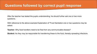 Questions followed by correct pupil response
After the teacher has tested the pupils understanding, he should further ask one or two more
questions.
With reference to the above example Explanation of "Food Sanitation one or two questions may be
asked.
Teacher: Why food handlers need to be free from any communicable disease?
Student: As they may be responsible for transferring these to the food, thereby spreading infections.
 