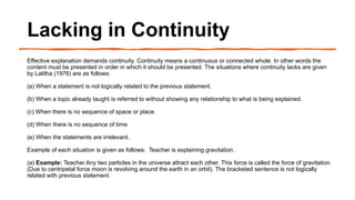 Lacking in Continuity
Effective explanation demands continuity. Continuity means a continuous or connected whole. In other words the
content must be presented in order in which it should be presented. The situations where continuity lacks are given
by Lalitha (1976) are as follows:
(a) When a statement is not logically related to the previous statement.
(b) When a topic already taught is referred to without showing any relationship to what is being explained.
(c) When there is no sequence of space or place.
(d) When there is no sequence of time.
(e) When the statements are irrelevant.
Example of each situation is given as follows: Teacher is explaining gravitation.
(a) Example: Teacher Any two particles in the universe attract each other. This force is called the force of gravitation
(Due to centripetal force moon is revolving around the earth in an orbit). The bracketed sentence is not logically
related with previous statement.
 