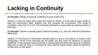 Lacking in Continuity
(b) Example: Teacher is teaching correlation of science with civics.
Teacher In civics we study about rights and duties of citizens. It is the duty of every citizen to
keep the environment clean, pollution free and conserve the environment. (The range of
correlation varies from 0 to ±1). The bracketed statement is responsible for causing lacking in
continuity.
(c) Example: Teacher is teaching about chemical bonding. e.g., how the chemical combination
takes place.
Teacher (1) The cause of combination between atoms is due to its tendency to acquire octet
configuration. Some of the elements are not stable and they have the tendency to become
stablished. In this example logical continuity is missing between statements because in between
statement (1) and (2) there is a missing link. Here teacher should explain about the electronic
configuration of inert gases.
 