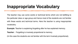 Inappropriate Vocabulary
The teacher may use some words or technical terms which are not befitting to
the particular class or age group and hence most of the students are not familiar
with these words and technical terms. Here the teacher is using inappropriate
vocabulary.
Example: Teacher is explaining forgetting after he has explained memory.
Teacher: Forgetting is inversely proportional to memory.
(In this case the students are not familiar with the term Inversely proportional).
 