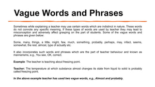 Vague Words and Phrases
Sometimes while explaining a teacher may use certain words which are indistinct in nature. These words
do not connote any specific meaning. If these types of words are used by teacher they may lead to
misconception and adversely affect grasping on the part of students. Some of the vague words and
phrases are given below:
Some, many, things, a little, might, few, much, something, probably, perhaps, may, infact, seems,
somewhat, the rest, almost, type of actually etc.
It also incorporates such words and phrases which are the part of teacher behaviour and known as
mannerisms, e.g., You see, OK, correct.
Example: The teacher is teaching about freezing point.
Teacher: The temperature at which substance almost changes its state from liquid to solid is probably
called freezing point.
In the above example teacher has used two vague words, e.g., Almost and probably.
 
