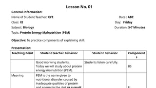 Lesson No. 01
General Information:
Name of Student Teacher: XYZ Date : ABC
Class: XI Day: Friday
Subject: Biology Duration: 5-7 Minutes
Topic: Protein Energy Malnutrition (PEM)
Objective: To practice components of explaining skill.
Presentation:
Teaching Point Student teacher Behavior Student Behavior Component
s
Good morning students.
Today we will study about protein
energy malnutrition (PEM).
Students listen carefully.
BS
Meaning PEM is the name given to
nutritional disorder caused by
inadequate qualities of protein
 
