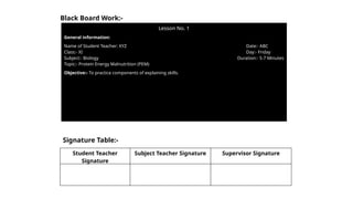 Lesson No. 1
General information:
Name of Student Teacher: XYZ
Class:- XI
Subject:- Biology
Topic:- Protein Energy Malnutrition (PEM)
Date:- ABC
Day:- Friday
Duration:- 5-7 Minutes
Objective:- To practice components of explaining skills.
Black Board Work:-
Signature Table:-
Student Teacher
Signature
Subject Teacher Signature Supervisor Signature
 