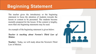 The teacher gives the introductory or the beginning
statement to focus the attention of students towards the
lesson or content to be presented. The students become
mentally prepared for the lesson. If the content is lengthy,
more than one beginning statements may be used.
An example of the beginning statement is given below:
Teacher is teaching about Newton's Third Law of
Motion.
Teacher: Today, we will study about the Newton's Third
Law of Motion.
Beginning Statement
 