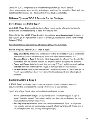 3/9
Opting for SOC 2 compliance is an investment in your startup’s future. It shows
clients you’re serious about security and sets you apart from the competition. Don’t wait for a
data breach to make you act – take control of your cloud security today!
Different Types of SOC 2 Reports for the Startups:
Delve Deeper into SOC 2 Type 1
While SOC 2 Type 2 is the gold standard, a Type 1 audit can be a fantastic first step for
startups and businesses looking to boost their security cred.
Think of it like this: a SOC 2 Type 1 audit is like getting a security report card. It checks to
see if you’ve got the right controls in place to protect your data based on the Trust Service
Criteria (TSCs).
Know the difference between SOC 2 type I and SOC 2 type II in detail.
Here’s why you need SOC 2 Type 1 audit
Baby Steps to Big Wins: It’s a fantastic way to test the waters of SOC 2 compliance.
See where you stand and identify any areas that might need some extra TLC.
Stepping Stone to Type 2: Consider it training wheels for a future Type 2 audit. Get
comfortable with the process and iron out any kinks before diving into the deep end.
Faster and Easier: Let’s be honest, time is money. A Type 1 audit is generally quicker
and less resource-intensive than a Type 2, making it ideal for busy startups.
Perfect for Now: Maybe your clients haven’t explicitly requested a Type 2 audit yet. A
Type 1 report still shows them you’re committed to data security and following best
practices.
Explaining SOC 2 Type 2
A SOC 2 Type 2 audit goes beyond a simple snapshot, transforming into a security
documentary that showcases the ongoing effectiveness of your controls.
Here’s why a Type 2 audit might be the ultimate confidence booster:
Client Confidence Catalyst: Did a potential client specifically request a Type 2
report? Consider it done! This in-depth audit shows them you are following the best
measures to secure their data privacy.
Security Superhero Status: Move over, one-time wonders! A Type 2 audit proves
your security controls are continuously on guard, effectively fending off threats over a
set period (think of it as a security training montage).
 