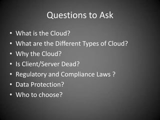 Questions to AskWhat is the Cloud?What are the Different Types of Cloud?Why the Cloud?Is Client/Server Dead?Regulatory and Compliance Laws ?Data Protection?Who to choose?