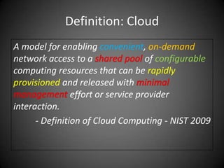 Definition: CloudA model for enabling convenient, on-demand network access to a sharedpoolof configurable computing resources that can be rapidlyprovisioned and released with minimalmanagementeffort or service provider interaction.- Definition of Cloud Computing - NIST 2009