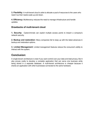 3. Flexibility: A multi-tenant cloud is able to allocate a pool of resources to the users who
need it as their needs scale up and down.
4. Efficiency: Multitenancy reduces the need to manage infrastructure and handle
updates.
Drawbacks of multi-tenant cloud
1. Security: Cybercriminals can exploit multiple access points to breach a company's
network security.
2. Backup and restoration: Many companies fail to keep up with the latest advances in
backup and restoration options.
3. Limited Management: Limited management features reduce the consumer's ability to
interact with the system.
Conclusion:
A single-tenant architecture is best if you want control over your data and total privacy. But it
also proves costly to develop a complete application that can serve one business while
being stored in a separate database. A multi-tenant architecture is cheaper because it
shares an application with other businesses connected to the same hardware.
 