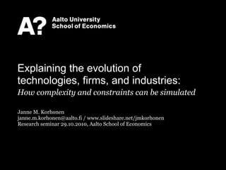 Janne M. Korhonen
janne.m.korhonen@aalto.fi / www.slideshare.net/jmkorhonen
Research seminar 29.10.2010, Aalto School of Economics
Explaining the evolution of
technologies, firms, and industries:
How complexity and constraints can be simulated
 