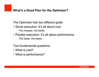 What’s a Good Plan for the Optimizer?


The Optimizer has two different goals
•  Serial execution: It’s all about cost
  –  The cheaper, the better
•  Parallel execution: it’s all about performance
  –  The faster, the better

Two fundamental questions:
•  What is cost?
•  What is performance?




                                                    11
 