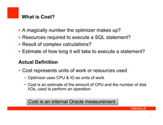 What is Cost?

•  A magically number the optimizer makes up?
•  Resources required to execute a SQL statement?
•  Result of complex calculations?
•  Estimate of how long it will take to execute a statement?

Actual Definition
•  Cost represents units of work or resources used
  •  Optimizer uses CPU & IO as units of work
  •  Cost is an estimate of the amount of CPU and the number of disk
     I/Os, used to perform an operation


    Cost is an internal Oracle measurement

                                                                       12
 