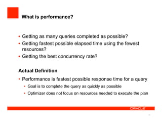 What is performance?


•  Getting as many queries completed as possible?
•  Getting fastest possible elapsed time using the fewest
   resources?
•  Getting the best concurrency rate?

Actual Definition
•  Performance is fastest possible response time for a query
  •  Goal is to complete the query as quickly as possible
  •  Optimizer does not focus on resources needed to execute the plan




                                                                        13
 