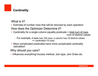 Cardinality


What is it?
•  Estimate of number rows that will be returned by each operation
How does the Optimizer Determine it?
•  Cardinality for a single column equality predicate = total num of rows
                                                      num of distinct values
    –  For example: A table has 100 rows, a column has 10 distinct values
                    => cardinality=10 rows
•  More complicated predicates have more complicated cardinality
   calculation
Why should you care?
•  Influences everything! Access method, Join type, Join Order etc




                                                                           15
 