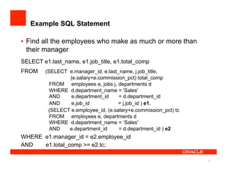 Example SQL Statement

•  Find all the employees who make as much or more than
   their manager
SELECT e1.last_name, e1.job_title, e1.total_comp
FROM     (SELECT e.manager_id, e.last_name, j.job_title,
                 (e.salary+e.commission_pct) total_comp
           FROM employees e, jobs j, departments d
           WHERE d.department_name = 'Sales'
           AND    e.department_id     = d.department_id
           AND    e.job_id            = j.job_id ) e1,
          (SELECT e.employee_id, (e.salary+e.commission_pct) tc
           FROM employees e, departments d
           WHERE d.department_name = ‘Sales'
           AND   e.department_id      = d.department_id ) e2
WHERE e1.manager_id = e2.employee_id
AND   e1.total_comp >= e2.tc;

                                                                  42
 