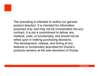 The preceding is intended to outline our general
product direction. It is intended for information
purposes only, and may not be incorporated into any
contract. It is not a commitment to deliver any
material, code, or functionality, and should not be
relied upon in making purchasing decisions.
The development, release, and timing of any
features or functionality described for Oracle’s
products remains at the sole discretion of Oracle.




                                                      49
 