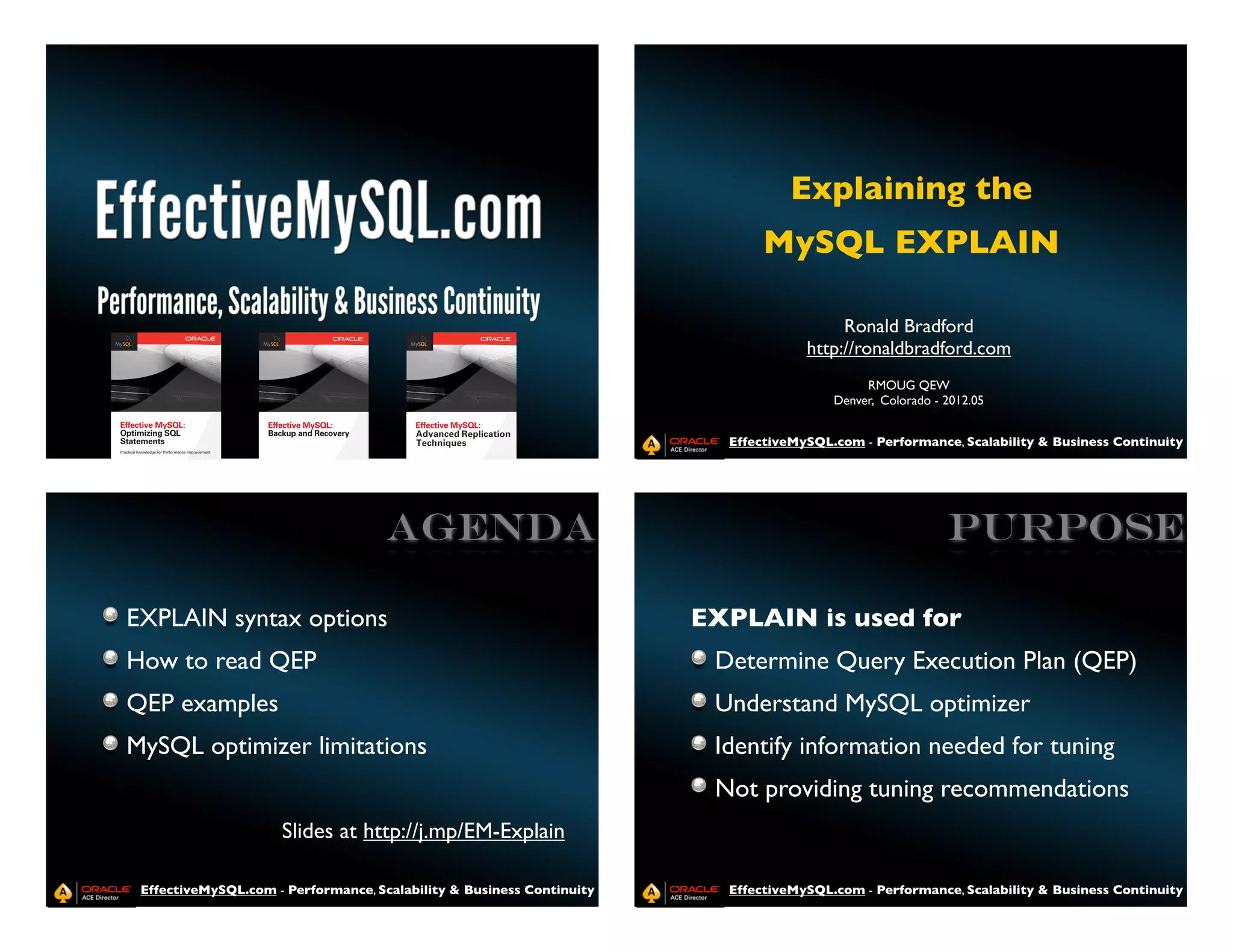 Explaining the
                                                                              MySQL EXPLAIN

                                                                                         Ronald Bradford
                                                                                    http://ronaldbradford.com
                                                                                             RMOUG QEW
                                                                                        Denver, Colorado - 2012.05


                                                                         EffectiveMySQL.com - Performance, Scalability & Business Continuity




                                     Agenda                                                                PURPOSE

EXPLAIN syntax options                                                 EXPLAIN is used for
How to read QEP                                                         Determine Query Execution Plan (QEP)
QEP examples                                                            Understand MySQL optimizer
MySQL optimizer limitations                                             Identify information needed for tuning
                                                                        Not providing tuning recommendations
                     Slides at http://j.mp/EM-Explain

 EffectiveMySQL.com - Performance, Scalability & Business Continuity     EffectiveMySQL.com - Performance, Scalability & Business Continuity
 