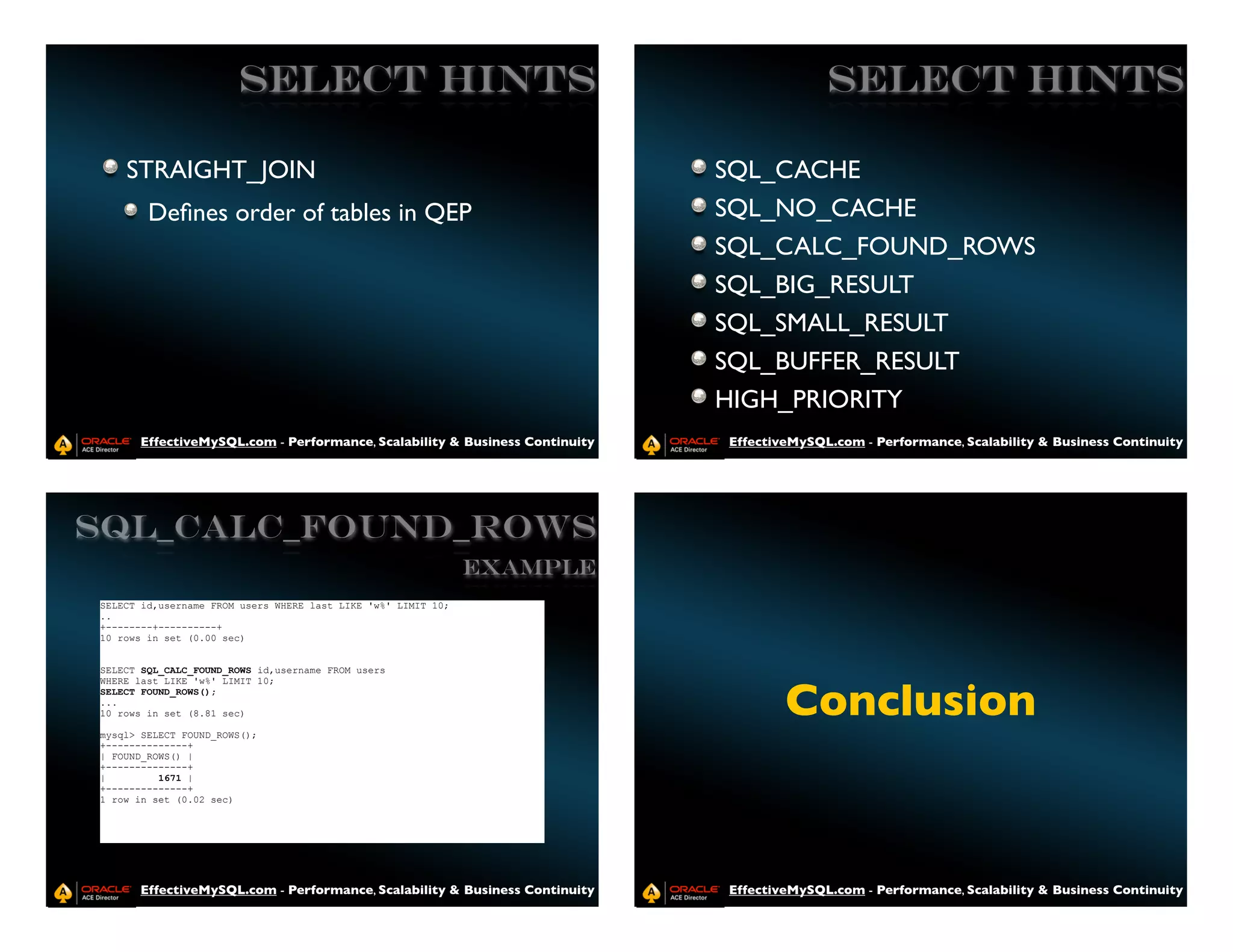 SELECT HINTS                                                       SELECT HINTS

    STRAIGHT_JOIN                                                           SQL_CACHE
        Deﬁnes order of tables in QEP                                       SQL_NO_CACHE
                                                                            SQL_CALC_FOUND_ROWS
                                                                            SQL_BIG_RESULT
                                                                            SQL_SMALL_RESULT
                                                                            SQL_BUFFER_RESULT
                                                                            HIGH_PRIORITY
      EffectiveMySQL.com - Performance, Scalability & Business Continuity   EffectiveMySQL.com - Performance, Scalability & Business Continuity




SQL_CALC_FOUND_ROWS
                                                               Example
SELECT id,username FROM users WHERE last LIKE 'w%' LIMIT 10;
..
+--------+----------+
10 rows in set (0.00 sec)


SELECT SQL_CALC_FOUND_ROWS id,username FROM users



                                                                                    Conclusion
WHERE last LIKE 'w%' LIMIT 10;
SELECT FOUND_ROWS();
...
10 rows in set (8.81 sec)

mysql> SELECT FOUND_ROWS();
+--------------+
| FOUND_ROWS() |
+--------------+
|         1671 |
+--------------+
1 row in set (0.02 sec)




      EffectiveMySQL.com - Performance, Scalability & Business Continuity   EffectiveMySQL.com - Performance, Scalability & Business Continuity
 
