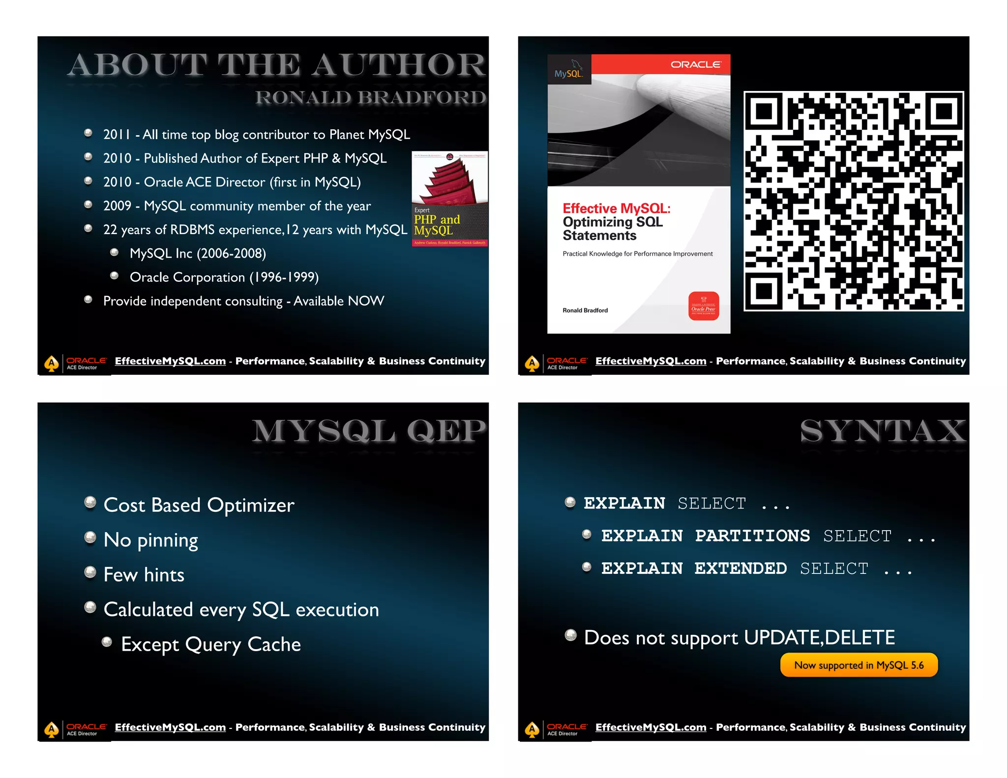 ABOUT THE AUTHOR
                           Ronald Bradford

 2011 - All time top blog contributor to Planet MySQL
 2010 - Published Author of Expert PHP & MySQL
 2010 - Oracle ACE Director (ﬁrst in MySQL)
 2009 - MySQL community member of the year
 22 years of RDBMS experience,12 years with MySQL
     MySQL Inc (2006-2008)
     Oracle Corporation (1996-1999)
 Provide independent consulting - Available NOW



  EffectiveMySQL.com - Performance, Scalability & Business Continuity    EffectiveMySQL.com - Performance, Scalability & Business Continuity




                          MySQL QEP                                                                          SYNTAX

 Cost Based Optimizer                                                   EXPLAIN SELECT ...
 No pinning                                                               EXPLAIN PARTITIONS SELECT ...

 Few hints                                                                EXPLAIN EXTENDED SELECT ...

 Calculated every SQL execution
   Except Query Cache                                                   Does not support UPDATE,DELETE
                                                                                                            Now supported in MySQL 5.6




  EffectiveMySQL.com - Performance, Scalability & Business Continuity    EffectiveMySQL.com - Performance, Scalability & Business Continuity
 