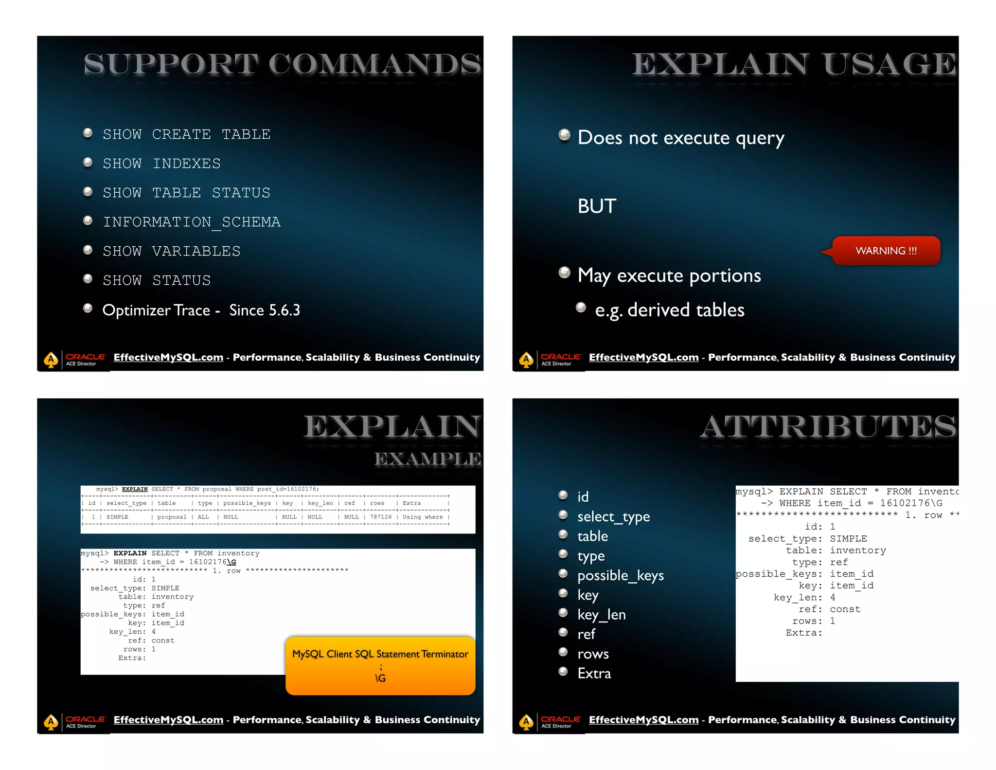 Support Commands                                                                                                EXPLAIN USAGE

     SHOW CREATE TABLE                                                                                  Does not execute query
     SHOW INDEXES
     SHOW TABLE STATUS
                                                                                                        BUT
     INFORMATION_SCHEMA
     SHOW VARIABLES                                                                                                                                      WARNING !!!

     SHOW STATUS                                                                                        May execute portions
     Optimizer Trace - Since 5.6.3                                                                        e.g. derived tables

        EffectiveMySQL.com - Performance, Scalability & Business Continuity                              EffectiveMySQL.com - Performance, Scalability & Business Continuity




                                                            EXPLAIN                                                          Attributes
                                                                               Example
    mysql> EXPLAIN SELECT * FROM proposal WHERE post_id=16102176;
                                                                                                                                   mysql> EXPLAIN SELECT * FROM inventory
+----+-------------+----------+------+---------------+------+---------+------+--------+-------------+
| id | select_type | table    | type | possible_keys | key | key_len | ref | rows     | Extra       |   id                             -> WHERE item_id = 16102176G
+----+-------------+----------+------+---------------+------+---------+------+--------+-------------+
| 1 | SIMPLE       | proposal | ALL | NULL           | NULL | NULL    | NULL | 787126 | Using where |
+----+-------------+----------+------+---------------+------+---------+------+--------+-------------+
                                                                                                        select_type                ************************** 1. row ********
                                                                                                                                              id: 1
                                                                                                        table                        select_type: SIMPLE
                                                                                                                                           table: inventory
mysql> EXPLAIN SELECT * FROM inventory
    -> WHERE item_id = 16102176G                                                                       type                                type: ref
*************************** 1. row **********************
           id: 1                                                                                        possible_keys              possible_keys: item_id
  select_type: SIMPLE                                                                                                                        key: item_id
        table: inventory                                                                                key                              key_len: 4
         type: ref
                                                                                                                                             ref: const
possible_keys: item_id
          key: item_id
                                                                                                        key_len                             rows: 1
      key_len: 4
          ref: const                                                                                    ref                                Extra:
         rows: 1
        Extra:                               MySQL Client                 SQL Statement Terminator      rows
                                                                               ;
                                                                             G                         Extra

        EffectiveMySQL.com - Performance, Scalability & Business Continuity                              EffectiveMySQL.com - Performance, Scalability & Business Continuity
 