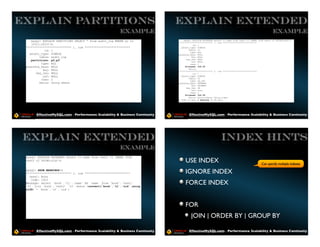 EXPLAIN PARTITIONS                                                           EXPLAIN EXTENDED
                                                        Example                                                                                        Example
    mysql> EXPLAIN PARTITIONS SELECT * from audit_log WHERE yr in                mysql> EXPLAIN EXTENDED select t1.name from test1 t1 INNER JOIN test2 t2 USING(uid)G
                                                                             *************************** 1. row ***************************
    (2011,2012)G                                                                       id: 1
 *************************** 1. row ***************************                select_type: SIMPLE
            id: 1                                                                    table: t1
                                                                                      type: ALL
   select_type: SIMPLE                                                       possible_keys: NULL
         table: audit_log                                                              key: NULL
    partitions: p2,p3                                                              key_len: NULL
                                                                                       ref: NULL
          type: ALL                                                                   rows: 1
 possible_keys: NULL                                                              filtered: 100.00
                                                                                     Extra:
           key: NULL                                                         *************************** 2. row ***************************
       key_len: NULL                                                                    id: 1
           ref: NULL                                                           select_type: SIMPLE
                                                                                     table: t2
          rows: 2                                                                     type: eq_ref
         Extra: Using where                                                  possible_keys: PRIMARY
                                                                                       key: PRIMARY
                                                                                   key_len: 98
                                                                                       ref: func
                                                                                      rows: 1
                                                                                  filtered: 100.00
                                                                                     Extra: Using where; Using index
                                                                             2 rows in set, 1 warning (0.00 sec)




       EffectiveMySQL.com - Performance, Scalability & Business Continuity           EffectiveMySQL.com - Performance, Scalability & Business Continuity




 EXPLAIN EXTENDED                                                                                             INDEX HINTS
                                                        Example
 mysql> EXPLAIN EXTENDED select t1.name from test1 t1 INNER JOIN
 test2 t2 USING(uid)G                                                            USE INDEX                                                   Can specify multiple indexes
 mysql> SHOW WARNINGSG
 *************************** 1. row ***************************                   IGNORE INDEX
   Level: Note
    Code: 1003
 Message: select `book`.`t1`.`name` AS `name` from `book`.`test1`
 `t1` join `book`.`test2` `t2` where (convert(`book`.`t1`.`uid` using
                                                                                  FORCE INDEX
 utf8) = `book`.`t2`.`uid`)




                                                                                  FOR
                                                                                      JOIN | ORDER BY | GROUP BY

       EffectiveMySQL.com - Performance, Scalability & Business Continuity           EffectiveMySQL.com - Performance, Scalability & Business Continuity
 