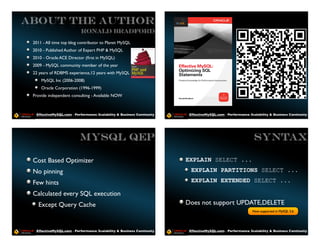 ABOUT THE AUTHOR
                           Ronald Bradford

 2011 - All time top blog contributor to Planet MySQL
 2010 - Published Author of Expert PHP & MySQL
 2010 - Oracle ACE Director (ﬁrst in MySQL)
 2009 - MySQL community member of the year
 22 years of RDBMS experience,12 years with MySQL
     MySQL Inc (2006-2008)
     Oracle Corporation (1996-1999)
 Provide independent consulting - Available NOW



  EffectiveMySQL.com - Performance, Scalability & Business Continuity    EffectiveMySQL.com - Performance, Scalability & Business Continuity




                          MySQL QEP                                                                          SYNTAX

 Cost Based Optimizer                                                   EXPLAIN SELECT ...
 No pinning                                                               EXPLAIN PARTITIONS SELECT ...

 Few hints                                                                EXPLAIN EXTENDED SELECT ...

 Calculated every SQL execution
   Except Query Cache                                                   Does not support UPDATE,DELETE
                                                                                                            Now supported in MySQL 5.6




  EffectiveMySQL.com - Performance, Scalability & Business Continuity    EffectiveMySQL.com - Performance, Scalability & Business Continuity
 