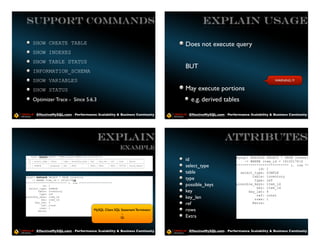 Support Commands                                                                                                EXPLAIN USAGE

     SHOW CREATE TABLE                                                                                  Does not execute query
     SHOW INDEXES
     SHOW TABLE STATUS
                                                                                                        BUT
     INFORMATION_SCHEMA
     SHOW VARIABLES                                                                                                                                      WARNING !!!

     SHOW STATUS                                                                                        May execute portions
     Optimizer Trace - Since 5.6.3                                                                        e.g. derived tables

        EffectiveMySQL.com - Performance, Scalability & Business Continuity                              EffectiveMySQL.com - Performance, Scalability & Business Continuity




                                                            EXPLAIN                                                          Attributes
                                                                               Example
    mysql> EXPLAIN SELECT * FROM proposal WHERE post_id=16102176;
                                                                                                                                   mysql> EXPLAIN SELECT * FROM inventory
+----+-------------+----------+------+---------------+------+---------+------+--------+-------------+
| id | select_type | table    | type | possible_keys | key | key_len | ref | rows     | Extra       |   id                             -> WHERE item_id = 16102176G
+----+-------------+----------+------+---------------+------+---------+------+--------+-------------+
| 1 | SIMPLE       | proposal | ALL | NULL           | NULL | NULL    | NULL | 787126 | Using where |
+----+-------------+----------+------+---------------+------+---------+------+--------+-------------+
                                                                                                        select_type                ************************** 1. row ********
                                                                                                                                              id: 1
                                                                                                        table                        select_type: SIMPLE
                                                                                                                                           table: inventory
mysql> EXPLAIN SELECT * FROM inventory
    -> WHERE item_id = 16102176G                                                                       type                                type: ref
*************************** 1. row **********************
           id: 1                                                                                        possible_keys              possible_keys: item_id
  select_type: SIMPLE                                                                                                                        key: item_id
        table: inventory                                                                                key                              key_len: 4
         type: ref
                                                                                                                                             ref: const
possible_keys: item_id
          key: item_id
                                                                                                        key_len                             rows: 1
      key_len: 4
          ref: const                                                                                    ref                                Extra:
         rows: 1
        Extra:                               MySQL Client                 SQL Statement Terminator      rows
                                                                               ;
                                                                             G                         Extra

        EffectiveMySQL.com - Performance, Scalability & Business Continuity                              EffectiveMySQL.com - Performance, Scalability & Business Continuity
 