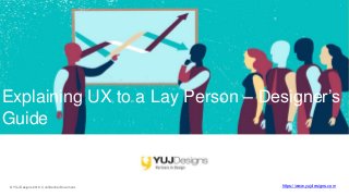 © YUJ Designs 2019. Confidential Document. https://www.yujdesigns.com
Explaining UX to a Lay Person – Designer’s
Guide
 